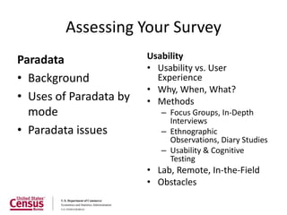 Assessing Your Survey
Paradata                Usability
                        • Usability vs. User
• Background              Experience
                        • Why, When, What?
• Uses of Paradata by   • Methods
  mode                     – Focus Groups, In-Depth
                             Interviews
• Paradata issues          – Ethnographic
                             Observations, Diary Studies
                           – Usability & Cognitive
                             Testing
                        • Lab, Remote, In-the-Field
                        • Obstacles
 