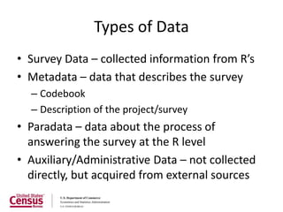Types of Data
• Survey Data – collected information from R’s
• Metadata – data that describes the survey
  – Codebook
  – Description of the project/survey
• Paradata – data about the process of
  answering the survey at the R level
• Auxiliary/Administrative Data – not collected
  directly, but acquired from external sources
 