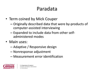 Paradata
• Term coined by Mick Couper
  – Originally described data that were by-products of
    computer-assisted interviewing
  – Expanded to include data from other self-
    administered modes
• Main uses:
  – Adaptive / Responsive design
  – Nonresponse adjustment
  – Measurement error identification
 