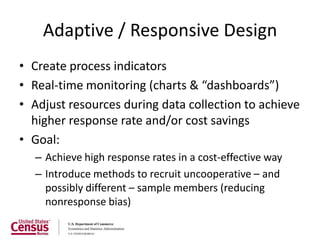 Adaptive / Responsive Design
• Create process indicators
• Real-time monitoring (charts & “dashboards”)
• Adjust resources during data collection to achieve
  higher response rate and/or cost savings
• Goal:
  – Achieve high response rates in a cost-effective way
  – Introduce methods to recruit uncooperative – and
    possibly different – sample members (reducing
    nonresponse bias)
 