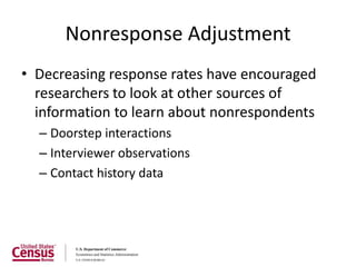 Nonresponse Adjustment
• Decreasing response rates have encouraged
  researchers to look at other sources of
  information to learn about nonrespondents
  – Doorstep interactions
  – Interviewer observations
  – Contact history data
 