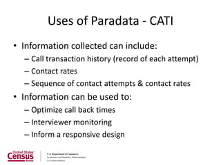 Uses of Paradata - CATI
• Information collected can include:
  – Call transaction history (record of each attempt)
  – Contact rates
  – Sequence of contact attempts & contact rates
• Information can be used to:
  – Optimize call back times
  – Interviewer monitoring
  – Inform a responsive design
 