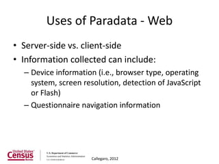 Uses of Paradata - Web
• Server-side vs. client-side
• Information collected can include:
  – Device information (i.e., browser type, operating
    system, screen resolution, detection of JavaScript
    or Flash)
  – Questionnaire navigation information




                     Callegaro, 2012
 