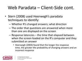 Web Paradata – Client-Side cont.
• Stern (2008) used Heerwegh’s paradata
  techniques to identify:
  – Whether R’s changed answers; what direction
  – The order that questions are answered when more
    than one are displayed on the screen
  – Response latencies – the time that elapsed between
    when the screen loaded on the R’s computer and they
    submitted an answer
     • Heerwegh (2003) found that the longer the response
       time, the greater the probability of changing answers and an
       incorrect response
 