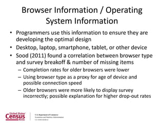 Browser Information / Operating
         System Information
• Programmers use this information to ensure they are
  developing the optimal design
• Desktop, laptop, smartphone, tablet, or other device
• Sood (2011) found a correlation between browser type
  and survey breakoff & number of missing items
   – Completion rates for older browsers were lower
   – Using browser type as a proxy for age of device and
     possible connection speed
   – Older browsers were more likely to display survey
     incorrectly; possible explanation for higher drop-out rates
 