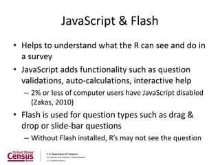 JavaScript & Flash
• Helps to understand what the R can see and do in
  a survey
• JavaScript adds functionality such as question
  validations, auto-calculations, interactive help
  – 2% or less of computer users have JavaScript disabled
    (Zakas, 2010)
• Flash is used for question types such as drag &
  drop or slide-bar questions
  – Without Flash installed, R’s may not see the question
 