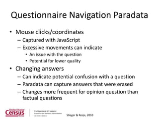 Questionnaire Navigation Paradata
• Mouse clicks/coordinates
  – Captured with JavaScript
  – Excessive movements can indicate
     • An issue with the question
     • Potential for lower quality
• Changing answers
  – Can indicate potential confusion with a question
  – Paradata can capture answers that were erased
  – Changes more frequent for opinion question than
    factual questions

                          Stieger & Reips, 2010
 
