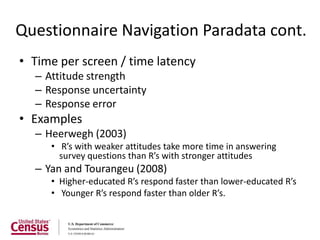 Questionnaire Navigation Paradata cont.
• Time per screen / time latency
  – Attitude strength
  – Response uncertainty
  – Response error
• Examples
  – Heerwegh (2003)
     • R’s with weaker attitudes take more time in answering
       survey questions than R’s with stronger attitudes
  – Yan and Tourangeu (2008)
     • Higher-educated R’s respond faster than lower-educated R’s
     • Younger R’s respond faster than older R’s.
 