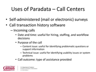 Uses of Paradata – Call Centers
• Self-administered (mail or electronic) surveys
• Call transaction history software
  – Incoming calls
     • Date and time: useful for hiring, staffing, and workflow
       decisions
     • Purpose of the call
        – Content issue: useful for identifying problematic questions or
          support information
        – Technical issue: useful for identifying usability issues or system
          problems
     • Call outcome: type of assistance provided
 