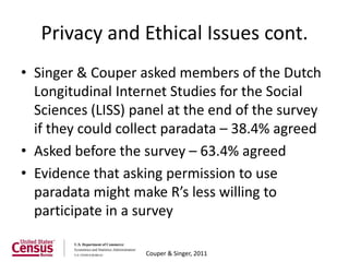 Privacy and Ethical Issues cont.
• Singer & Couper asked members of the Dutch
  Longitudinal Internet Studies for the Social
  Sciences (LISS) panel at the end of the survey
  if they could collect paradata – 38.4% agreed
• Asked before the survey – 63.4% agreed
• Evidence that asking permission to use
  paradata might make R’s less willing to
  participate in a survey

                   Couper & Singer, 2011
 