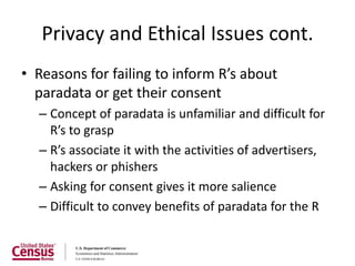 Privacy and Ethical Issues cont.
• Reasons for failing to inform R’s about
  paradata or get their consent
  – Concept of paradata is unfamiliar and difficult for
    R’s to grasp
  – R’s associate it with the activities of advertisers,
    hackers or phishers
  – Asking for consent gives it more salience
  – Difficult to convey benefits of paradata for the R
 