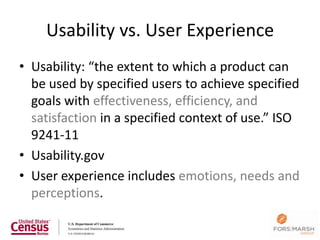 Usability vs. User Experience
• Usability: “the extent to which a product can
  be used by specified users to achieve specified
  goals with effectiveness, efficiency, and
  satisfaction in a specified context of use.” ISO
  9241-11
• Usability.gov
• User experience includes emotions, needs and
  perceptions.
 