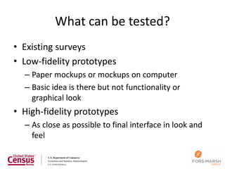 What can be tested?
• Existing surveys
• Low-fidelity prototypes
  – Paper mockups or mockups on computer
  – Basic idea is there but not functionality or
    graphical look
• High-fidelity prototypes
  – As close as possible to final interface in look and
    feel
 