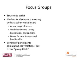 Focus Groups
• Structured script
• Moderator discusses the survey
  with actual or typical users
   –   Actual usage of survey
   –   Workflow beyond survey
   –   Expectations and opinions
   –   Desire for new features and
       functionality
• Benefit of participants
  stimulating conversations, but
  risk of “group think”
 