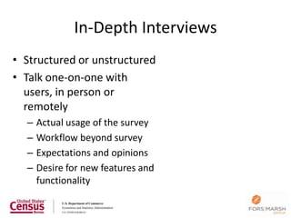 In-Depth Interviews
• Structured or unstructured
• Talk one-on-one with
  users, in person or
  remotely
  –   Actual usage of the survey
  –   Workflow beyond survey
  –   Expectations and opinions
  –   Desire for new features and
      functionality
 