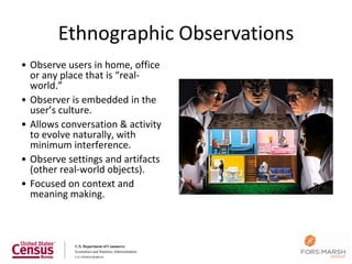 Ethnographic Observations
• Observe users in home, office
  or any place that is “real-
  world.”
• Observer is embedded in the
  user’s culture.
• Allows conversation & activity
  to evolve naturally, with
  minimum interference.
• Observe settings and artifacts
  (other real-world objects).
• Focused on context and
  meaning making.
 