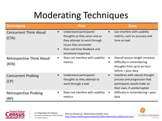 Moderating Techniques
Techniques                                Pros                                                  Cons
Concurrent Think Aloud      Understand participants’                             Can interfere with usability
                            thoughts as they occur and as                        metrics, such as accuracy and
(CTA)
                            they attempt to work through                         time on task
                            issues they encounter
                            Elicit real-time feedback and
                            emotional responses
Retrospective Think Aloud   Does not interfere with usability                    Overall session length increases
                            metrics                                              Difficulty in remembering
(RTA)
                                                                                 thoughts from up to an hour
                                                                                 before = poor data
Concurrent Probing          Understand participants’                             Interferes with natural thought
                            thoughts as they attempt to                          process and progression that
(CP)
                            work through a task                                  participants would make on
                                                                                 their own, if uninterrupted
Retrospective Probing       Does not interfere with usability                    Difficulty in remembering = poor
                            metrics                                              data
(RP)


                             Romano Bergstrom, Moderating Usability Tests:
                             http://www.usability.gov/articles/2013/04/moderating-usability-tests.html
 