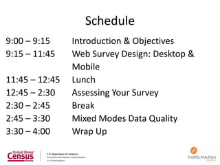 Schedule
9:00 – 9:15     Introduction & Objectives
9:15 – 11:45    Web Survey Design: Desktop &
                Mobile
11:45 – 12:45   Lunch
12:45 – 2:30    Assessing Your Survey
2:30 – 2:45     Break
2:45 – 3:30     Mixed Modes Data Quality
3:30 – 4:00     Wrap Up

                                               2
 