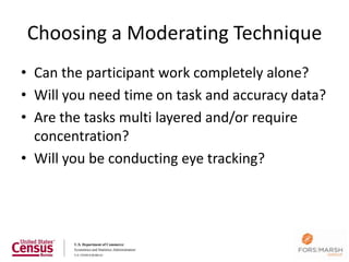 Choosing a Moderating Technique
• Can the participant work completely alone?
• Will you need time on task and accuracy data?
• Are the tasks multi layered and/or require
  concentration?
• Will you be conducting eye tracking?
 