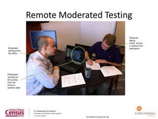 Remote Moderated Testing

                                                       Observer
                                                       taking
                                                       notes, remain
                                                       s unseen from
Moderator                                              participant
working from
the office




Participant
working on
the survey
from her
home in
another state




                             Fors Marsh Group UX Lab
 