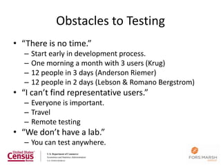 Obstacles to Testing
• “There is no time.”
   –   Start early in development process.
   –   One morning a month with 3 users (Krug)
   –   12 people in 3 days (Anderson Riemer)
   –   12 people in 2 days (Lebson & Romano Bergstrom)
• “I can’t find representative users.”
   – Everyone is important.
   – Travel
   – Remote testing
• “We don’t have a lab.”
   – You can test anywhere.
 