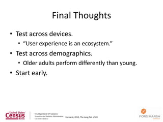Final Thoughts
• Test across devices.
   • “User experience is an ecosystem.”
• Test across demographics.
   • Older adults perform differently than young.
• Start early.




                     Kornacki, 2013, The Long Tail of UX
 