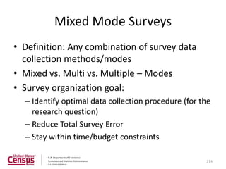Mixed Mode Surveys
• Definition: Any combination of survey data
  collection methods/modes
• Mixed vs. Multi vs. Multiple – Modes
• Survey organization goal:
  – Identify optimal data collection procedure (for the
    research question)
  – Reduce Total Survey Error
  – Stay within time/budget constraints

                                                     214
 
