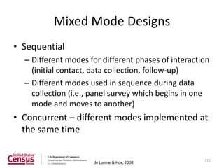 Mixed Mode Designs
• Sequential
  – Different modes for different phases of interaction
    (initial contact, data collection, follow-up)
  – Different modes used in sequence during data
    collection (i.e., panel survey which begins in one
    mode and moves to another)
• Concurrent – different modes implemented at
  the same time

                                                     215
                     de Lueew & Hox, 2008
 