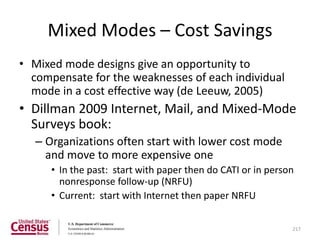 Mixed Modes – Cost Savings
• Mixed mode designs give an opportunity to
  compensate for the weaknesses of each individual
  mode in a cost effective way (de Leeuw, 2005)
• Dillman 2009 Internet, Mail, and Mixed-Mode
  Surveys book:
   – Organizations often start with lower cost mode
     and move to more expensive one
      • In the past: start with paper then do CATI or in person
        nonresponse follow-up (NRFU)
      • Current: start with Internet then paper NRFU

                                                              217
 