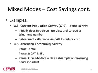 Mixed Modes – Cost Savings cont.
• Examples:
  • U.S. Current Population Survey (CPS) – panel survey
     – Initially does in-person interview and collects a
       telephone number
     – Subsequent calls made via CATI to reduce cost
  • U.S. American Community Survey
     – Phase 1: mail
     – Phase 2: CATI NRFU
     – Phase 3: face-to-face with a subsample of remaining
       nonrespondents

                                                             218
 