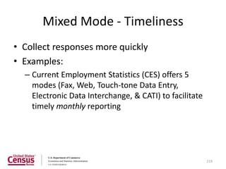 Mixed Mode - Timeliness
• Collect responses more quickly
• Examples:
  – Current Employment Statistics (CES) offers 5
    modes (Fax, Web, Touch-tone Data Entry,
    Electronic Data Interchange, & CATI) to facilitate
    timely monthly reporting




                                                         219
 