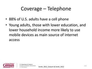 Coverage – Telephone
• 88% of U.S. adults have a cell phone
• Young adults, those with lower education, and
  lower household income more likely to use
  mobile devices as main source of internet
  access




                                                        223
                   Smith, 2011; Zickuhr & Smith, 2012
 