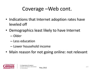 Coverage –Web cont.
• Indications that Internet adoption rates have
  leveled off
• Demographics least likely to have Internet
  – Older
  – Less education
  – Lower household income
• Main reason for not going online: not relevant


                                                  227
                   Pew, 2012
 