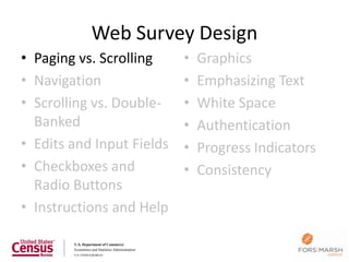 Web Survey Design
• Paging vs. Scrolling     •   Graphics
• Navigation               •   Emphasizing Text
• Scrolling vs. Double-    •   White Space
  Banked                   •   Authentication
• Edits and Input Fields   •   Progress Indicators
• Checkboxes and           •   Consistency
  Radio Buttons
• Instructions and Help

                                                     23
 