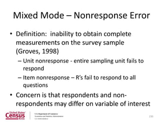 Mixed Mode – Nonresponse Error
• Definition: inability to obtain complete
  measurements on the survey sample
  (Groves, 1998)
  – Unit nonresponse - entire sampling unit fails to
    respond
  – Item nonresponse – R’s fail to respond to all
    questions
• Concern is that respondents and non-
  respondents may differ on variable of interest
                                                       230
 