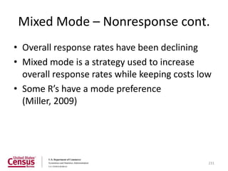 Mixed Mode – Nonresponse cont.
• Overall response rates have been declining
• Mixed mode is a strategy used to increase
  overall response rates while keeping costs low
• Some R’s have a mode preference
  (Miller, 2009)




                                               231
 