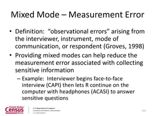 Mixed Mode – Measurement Error
• Definition: “observational errors” arising from
  the interviewer, instrument, mode of
  communication, or respondent (Groves, 1998)
• Providing mixed modes can help reduce the
  measurement error associated with collecting
  sensitive information
  – Example: Interviewer begins face-to-face
    interview (CAPI) then lets R continue on the
    computer with headphones (ACASI) to answer
    sensitive questions
                                                   233
 