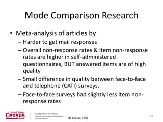 Mode Comparison Research
• Meta-analysis of articles by
  – Harder to get mail responses
  – Overall non-response rates & item non-response
    rates are higher in self-administered
    questionnaires, BUT answered items are of high
    quality
  – Small difference in quality between face-to-face
    and telephone (CATI) surveys.
  – Face-to-face surveys had slightly less item non-
    response rates

                                                       234
                     de Leeuw, 1992
 