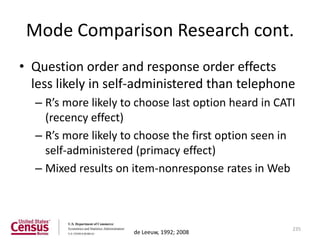Mode Comparison Research cont.
• Question order and response order effects
  less likely in self-administered than telephone
  – R’s more likely to choose last option heard in CATI
    (recency effect)
  – R’s more likely to choose the first option seen in
    self-administered (primacy effect)
  – Mixed results on item-nonresponse rates in Web



                                                      235
                      de Leeuw, 1992; 2008
 