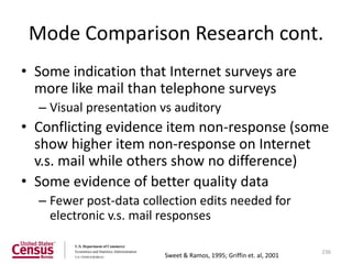 Mode Comparison Research cont.
• Some indication that Internet surveys are
  more like mail than telephone surveys
  – Visual presentation vs auditory
• Conflicting evidence item non-response (some
  show higher item non-response on Internet
  v.s. mail while others show no difference)
• Some evidence of better quality data
  – Fewer post-data collection edits needed for
    electronic v.s. mail responses

                                                                    236
                        Sweet & Ramos, 1995; Griffin et. al, 2001
 