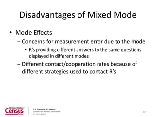 Disadvantages of Mixed Mode
• Mode Effects
  – Concerns for measurement error due to the mode
     • R’s providing different answers to the same questions
       displayed in different modes
  – Different contact/cooperation rates because of
    different strategies used to contact R’s




                                                               237
 