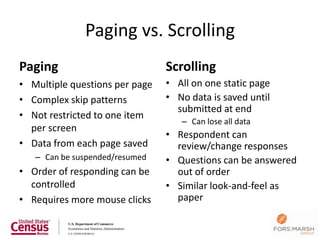 Paging vs. Scrolling
Paging                          Scrolling
• Multiple questions per page   • All on one static page
• Complex skip patterns         • No data is saved until
                                  submitted at end
• Not restricted to one item
                                   – Can lose all data
  per screen
                                • Respondent can
• Data from each page saved       review/change responses
   – Can be suspended/resumed   • Questions can be answered
• Order of responding can be      out of order
  controlled                    • Similar look-and-feel as
• Requires more mouse clicks      paper

                                                           24
 