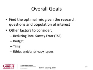Overall Goals
• Find the optimal mix given the research
  questions and population of interest
• Other factors to consider:
  – Reducing Total Survey Error (TSE)
  – Budget
  – Time
  – Ethics and/or privacy issues



                                             240
                     Biemer & Lyberg, 2003
 