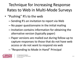 Technique for Increasing Response
 Rates to Web in Multi-Mode Surveys
• “Pushing” R’s to the web
  – Sending R’s an invitation to report via Web
  – No paper questionnaire in the initial mailing
  – Invitation contains information for obtaining the
    alternative version (typically paper)
  – Paper versions are mailed out during follow-up to
    capture responses to those that do not have web
    access or do not want to respond via web
  – “Responding to Mode in Hand” Principal

                                                    242
 