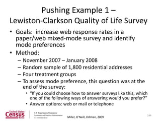 Pushing Example 1 –
Lewiston-Clarkson Quality of Life Survey
• Goals: increase web response rates in a
  paper/web mixed-mode survey and identify
  mode preferences
• Method:
  –   November 2007 – January 2008
  –   Random sample of 1,800 residential addresses
  –   Four treatment groups
  –   To assess mode preference, this question was at the
      end of the survey:
       • “If you could choose how to answer surveys like this, which
         one of the following ways of answering would you prefer?”
       • Answer options: web or mail or telephone

                                                                   244
                           Miller, O’Neill, Dillman, 2009
 