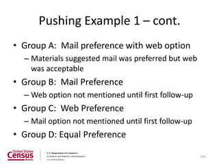 Pushing Example 1 – cont.
• Group A: Mail preference with web option
  – Materials suggested mail was preferred but web
    was acceptable
• Group B: Mail Preference
  – Web option not mentioned until first follow-up
• Group C: Web Preference
  – Mail option not mentioned until first follow-up
• Group D: Equal Preference

                                                      245
 