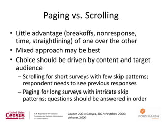 Paging vs. Scrolling
• Little advantage (breakoffs, nonresponse,
  time, straightlining) of one over the other
• Mixed approach may be best
• Choice should be driven by content and target
  audience
  – Scrolling for short surveys with few skip patterns;
    respondent needs to see previous responses
  – Paging for long surveys with intricate skip
    patterns; questions should be answered in order

                      Couper, 2001; Gonyea, 2007; Peytchev, 2006;
                                                                    25
                      Vehovar, 2000
 