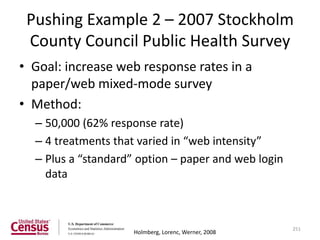Pushing Example 2 – 2007 Stockholm
 County Council Public Health Survey
• Goal: increase web response rates in a
  paper/web mixed-mode survey
• Method:
  – 50,000 (62% response rate)
  – 4 treatments that varied in “web intensity”
  – Plus a “standard” option – paper and web login
    data



                                                      251
                     Holmberg, Lorenc, Werner, 2008
 