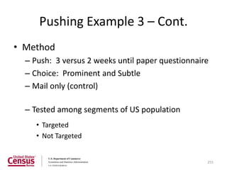 Pushing Example 3 – Cont.
• Method
  – Push: 3 versus 2 weeks until paper questionnaire
  – Choice: Prominent and Subtle
  – Mail only (control)

  – Tested among segments of US population
     • Targeted
     • Not Targeted


                                                   255
 