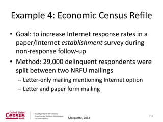 Example 4: Economic Census Refile
• Goal: to increase Internet response rates in a
  paper/Internet establishment survey during
  non-response follow-up
• Method: 29,000 delinquent respondents were
  split between two NRFU mailings
  – Letter-only mailing mentioning Internet option
  – Letter and paper form mailing



                                                     258
                     Marquette, 2012
 